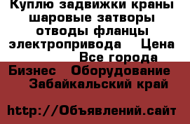 Куплю задвижки краны шаровые затворы отводы фланцы электропривода  › Цена ­ 90 000 - Все города Бизнес » Оборудование   . Забайкальский край